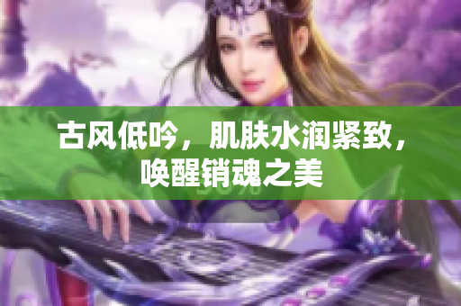 古風低吟，肌膚水潤緊致，喚醒銷魂之美
