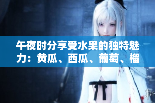 午夜時分享受水果的獨(dú)特魅力：黃瓜、西瓜、葡萄、榴蓮的美味體驗(yàn)