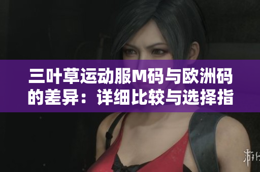 三葉草運(yùn)動服M碼與歐洲碼的差異:詳細(xì)比較與選擇指南 三葉草運(yùn)動服M碼與歐洲碼的差異:詳細(xì)比較與選擇指南