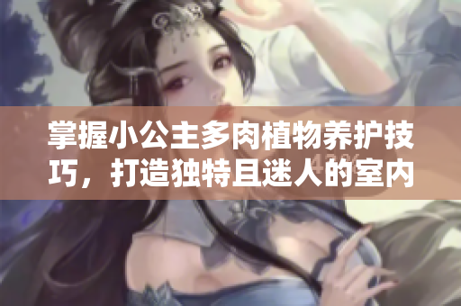 掌握小公主多肉植物養(yǎng)護技巧，打造獨特且迷人的室內植物園景觀