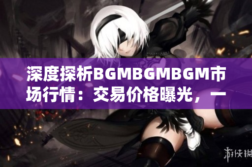 深度探析BGMBGMBGM市場(chǎng)行情：交易價(jià)格曝光，一探究竟！