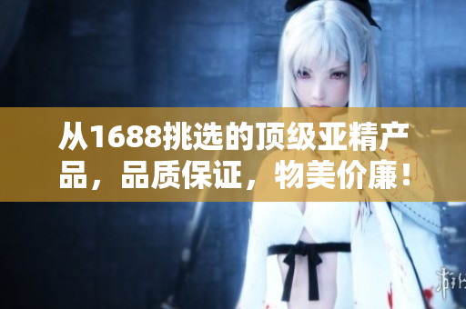 從1688挑選的頂級亞精產(chǎn)品，品質(zhì)保證，物美價廉！
