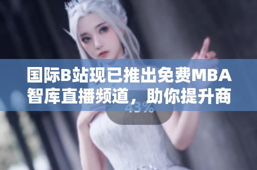 國際B站現(xiàn)已推出免費MBA智庫直播頻道，助你提升商業(yè)智慧