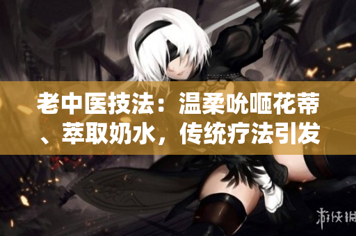 老中醫(yī)技法:溫柔吮咂花蒂、萃取奶水,傳統(tǒng)療法引發(fā)熱議 老中醫(yī)技法:溫柔吮咂花蒂、萃取奶水,傳統(tǒng)療法引發(fā)熱議