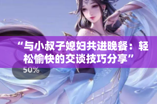 “與小叔子媳婦共進晚餐：輕松愉快的交談技巧分享”