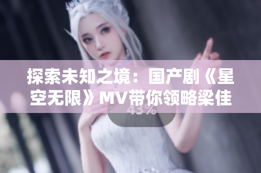 探索未知之境：國產(chǎn)劇《星空無限》MV帶你領(lǐng)略梁佳的宇宙奇跡