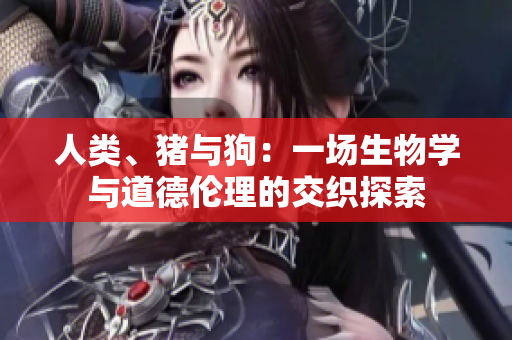 人類、豬與狗：一場生物學(xué)與道德倫理的交織探索
