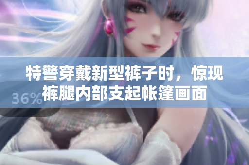 特警穿戴新型褲子時，驚現(xiàn)褲腿內(nèi)部支起帳篷畫面