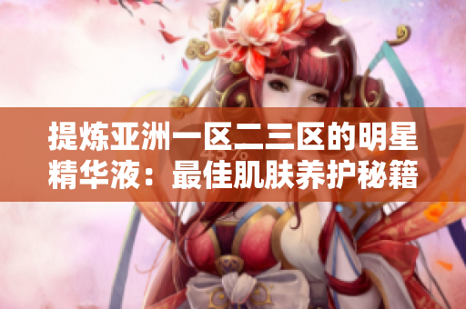 提煉亞洲一區(qū)二三區(qū)的明星精華液：最佳肌膚養(yǎng)護(hù)秘籍