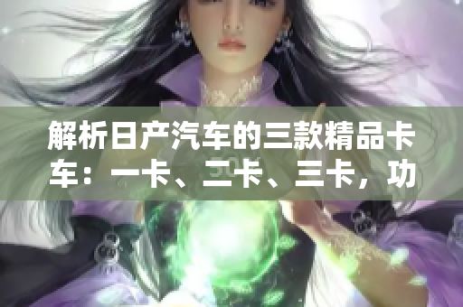 解析日產(chǎn)汽車的三款精品卡車：一卡、二卡、三卡，功能與特點(diǎn)一覽