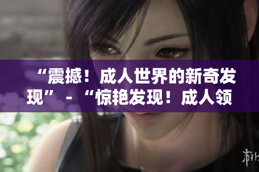 “震撼！成人世界的新奇發(fā)現(xiàn)” - “驚艷發(fā)現(xiàn)！成人領域的新趨勢”