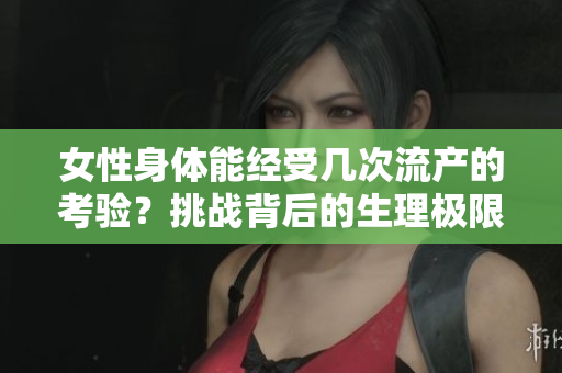 女性身體能經(jīng)受幾次流產(chǎn)的考驗？挑戰(zhàn)背后的生理極限