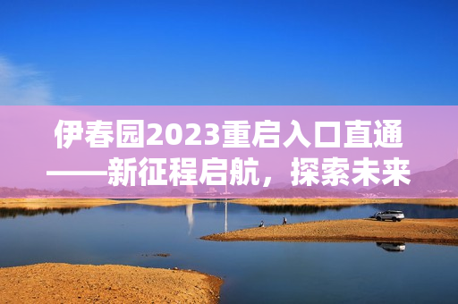 伊春園2023重啟入口直通——新征程啟航，探索未來生機