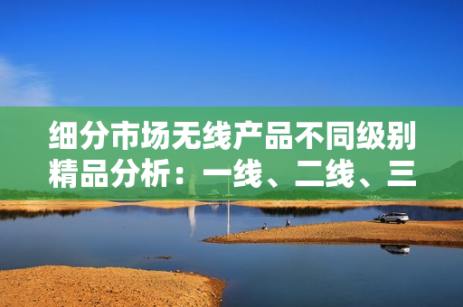 細(xì)分市場無線產(chǎn)品不同級別精品分析：一線、二線、三線產(chǎn)業(yè)探索