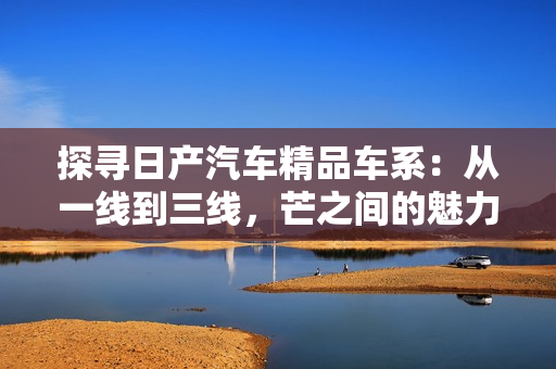 探尋日產(chǎn)汽車精品車系：從一線到三線，芒之間的魅力