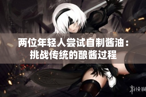 兩位年輕人嘗試自制醬油：挑戰(zhàn)傳統(tǒng)的釀醬過程