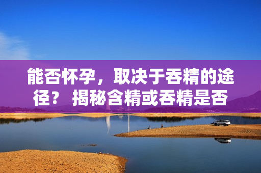 能否懷孕，取決于吞精的途徑？ 揭秘含精或吞精是否會(huì)導(dǎo)致懷孕