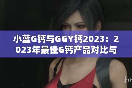 小藍(lán)G鈣與GGY鈣2023：2023年最佳G鈣產(chǎn)品對比與評測
