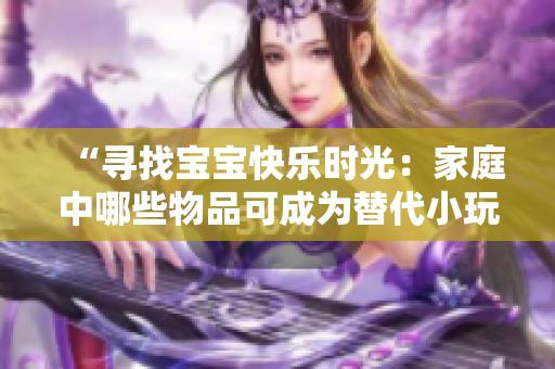 “尋找寶寶快樂(lè)時(shí)光:家庭中哪些物品可成為替代小玩具?” “尋找寶寶快樂(lè)時(shí)光:家庭中哪些物品可成為替代小玩具?”