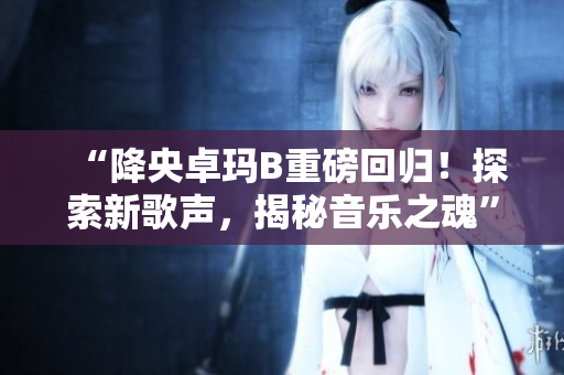 “降央卓瑪B重磅回歸！探索新歌聲，揭秘音樂(lè)之魂”