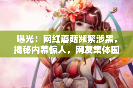 曝光！網(wǎng)紅蘑菇頻繁涉黑，揭秘內(nèi)幕驚人，網(wǎng)友集體圍觀！