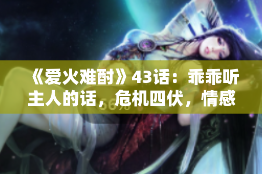 《愛火難酎》43話：乖乖聽主人的話，危機(jī)四伏，情感升溫！