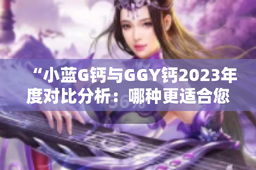 “小藍(lán)G鈣與GGY鈣2023年度對(duì)比分析：哪種更適合您？”