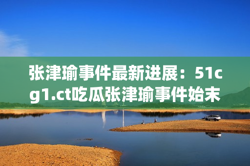 張津瑜事件最新進(jìn)展：51cg1.ct吃瓜張津瑜事件始末揭秘
