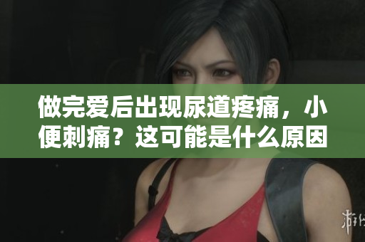 做完愛(ài)后出現(xiàn)尿道疼痛，小便刺痛？這可能是什么原因？