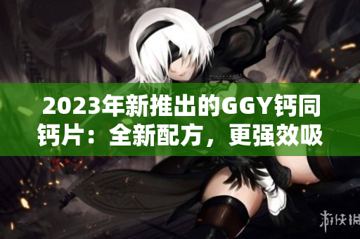 2023年新推出的GGY鈣同鈣片：全新配方，更強(qiáng)效吸收，保護(hù)骨骼健康