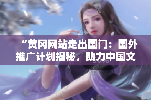 “黃岡網(wǎng)站走出國門：國外推廣計(jì)劃揭秘，助力中國文化走向世界！”