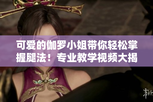 可愛的伽羅小姐帶你輕松掌握腿法！專業(yè)教學(xué)視頻大揭秘！
