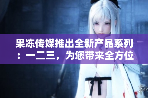 果凍傳媒推出全新產(chǎn)品系列：一二三，為您帶來(lái)全方位創(chuàng)意體驗(yàn)