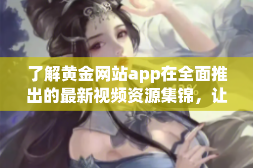 了解黃金網(wǎng)站app在全面推出的最新視頻資源集錦，讓您暢享全方位的黃金知識(shí)與技巧