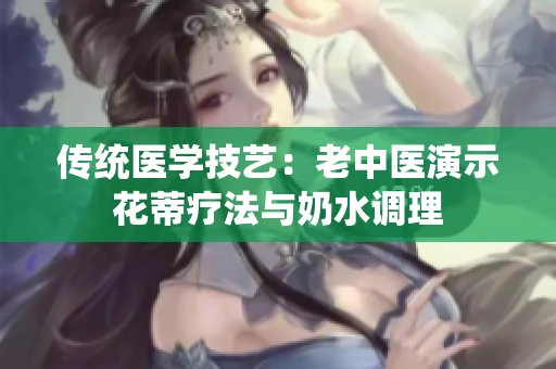 傳統(tǒng)醫(yī)學(xué)技藝：老中醫(yī)演示花蒂療法與奶水調(diào)理