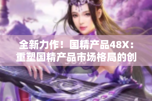 全新力作！國(guó)精產(chǎn)品48X：重塑國(guó)精產(chǎn)品市場(chǎng)格局的創(chuàng)新之作