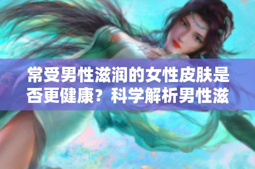 常受男性滋潤的女性皮膚是否更健康？科學(xué)解析男性滋潤對女性皮膚的影響