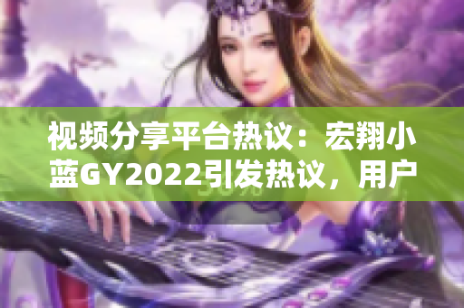 視頻分享平臺熱議：宏翔小藍GY2022引發(fā)熱議，用戶評價大PK!