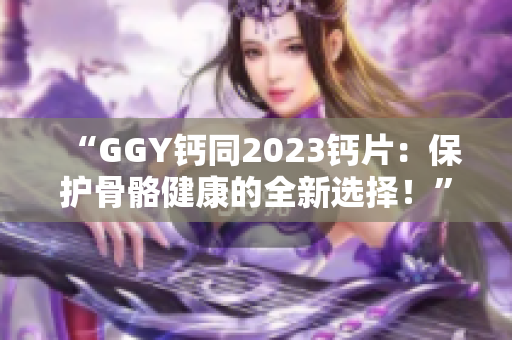 “GGY鈣同2023鈣片：保護(hù)骨骼健康的全新選擇！”