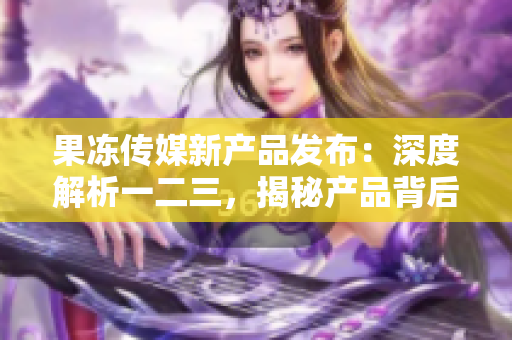 果凍傳媒新產(chǎn)品發(fā)布：深度解析一二三，揭秘產(chǎn)品背后故事