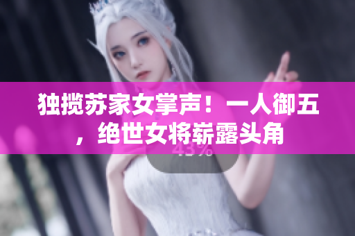 獨攬?zhí)K家女掌聲！一人御五，絕世女將嶄露頭角
