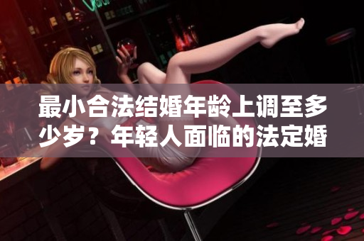 最小合法結(jié)婚年齡上調(diào)至多少歲？年輕人面臨的法定婚姻年齡調(diào)整引發(fā)關(guān)注。