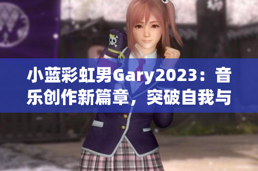 小藍(lán)彩虹男Gary2023：音樂創(chuàng)作新篇章，突破自我與跨界融合