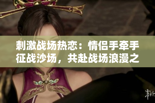刺激戰(zhàn)場熱戀：情侶手牽手征戰(zhàn)沙場，共赴戰(zhàn)場浪漫之約
