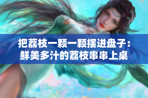 把荔枝一顆一顆擺進(jìn)盤子：鮮美多汁的荔枝串串上桌