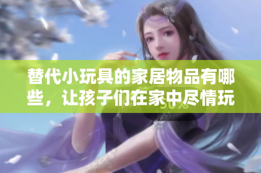 替代小玩具的家居物品有哪些，讓孩子們?cè)诩抑斜M情玩耍？