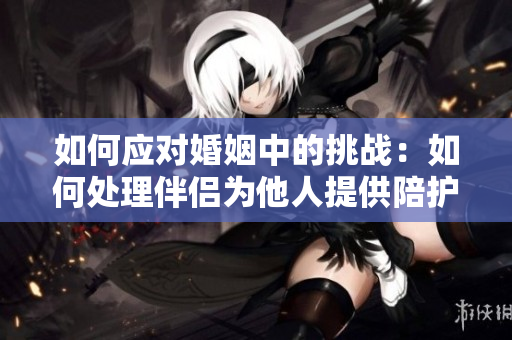 如何應(yīng)對(duì)婚姻中的挑戰(zhàn)：如何處理伴侶為他人提供陪護(hù)？