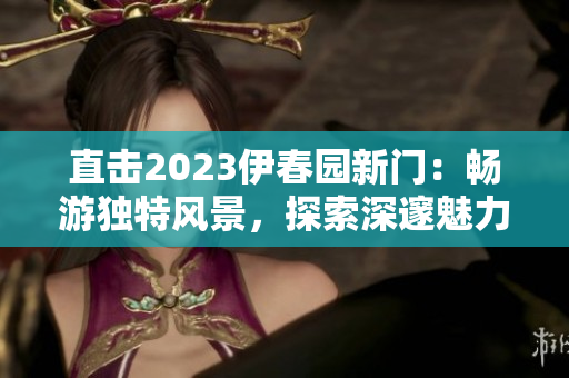 直擊2023伊春園新門：暢游獨(dú)特風(fēng)景，探索深邃魅力