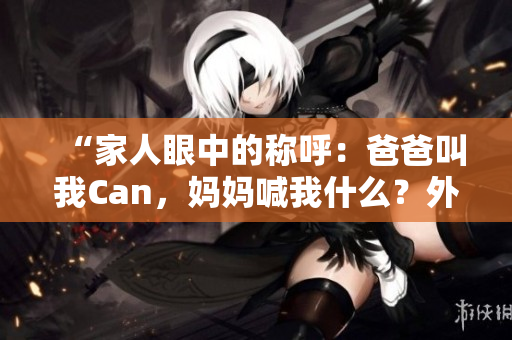 “家人眼中的稱呼：爸爸叫我Can，媽媽喊我什么？外婆又怎么稱呼？”