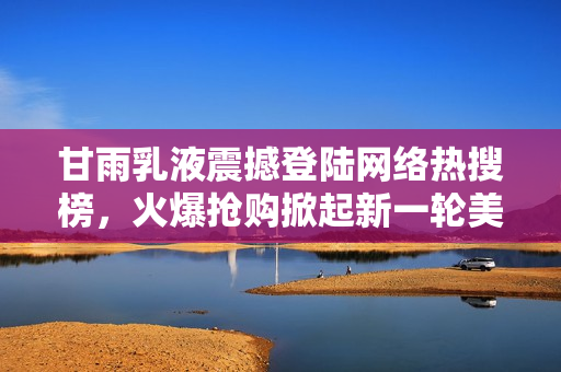 甘雨乳液震撼登陸網(wǎng)絡(luò)熱搜榜，火爆搶購掀起新一輪美妝狂潮